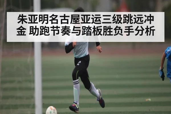 朱亚明名古屋亚运三级跳远冲金 助跑节奏与踏板胜负手分析